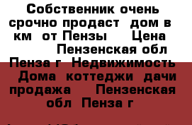 Собственник очень срочно продаст  дом в 30км. от Пензы   › Цена ­ 800 000 - Пензенская обл., Пенза г. Недвижимость » Дома, коттеджи, дачи продажа   . Пензенская обл.,Пенза г.